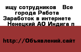 ищу сотрудников - Все города Работа » Заработок в интернете   . Ненецкий АО,Индига п.